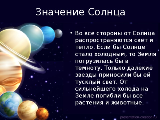 Значение Солнца Во все стороны от Солнца распространяются свет и тепло. Если бы Солнце стало холодным, то Земля погрузилась бы в темноту. Только далекие звезды приносили бы ей тусклый свет. От сильнейшего холода на Земле погибли бы все растения и животные. 
