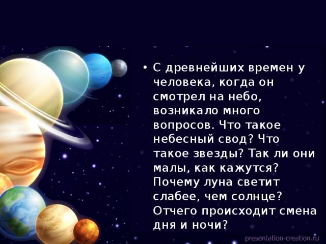 С древнейших времен у человека, когда он смотрел на небо, возникало много вопросов. Что такое небесный свод? Что такое звезды? Так ли они малы, как кажутся? Почему луна светит слабее, чем солнце? Отчего происходит смена дня и ночи? 