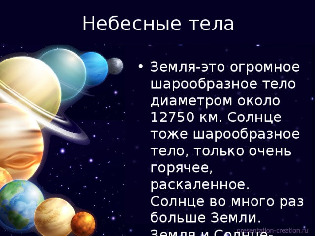 Небесные тела Земля-это огромное шарообразное тело диаметром около 12750 км. Солнце тоже шарообразное тело, только очень горячее, раскаленное. Солнце во много раз больше Земли. Земля и Солнце- небесные тела. 