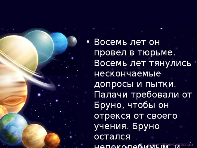Восемь лет он провел в тюрьме. Восемь лет тянулись нескончаемые допросы и пытки. Палачи требовали от Бруно, чтобы он отрекся от своего учения. Бруно остался непоколебимым, и тогда его сожгли на костре. 