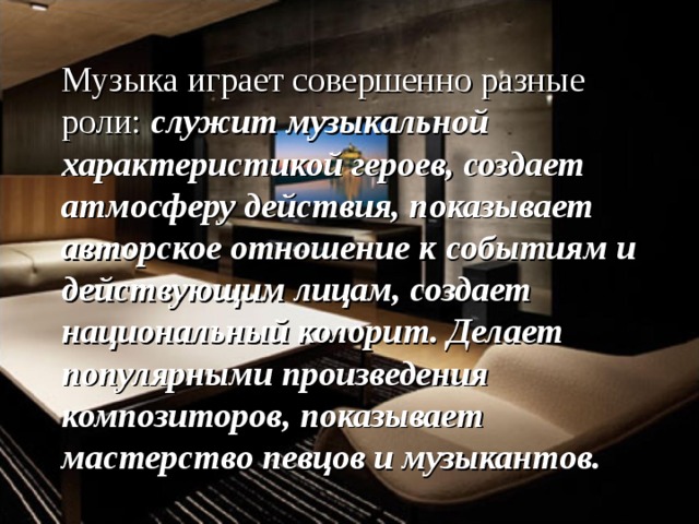 Музыка играет совершенно разные роли: служит музыкальной характеристикой героев, создает атмосферу действия, показывает авторское отношение к событиям и действующим лицам, создает национальный колорит. Делает популярными произведения композиторов, показывает мастерство певцов и музыкантов.  