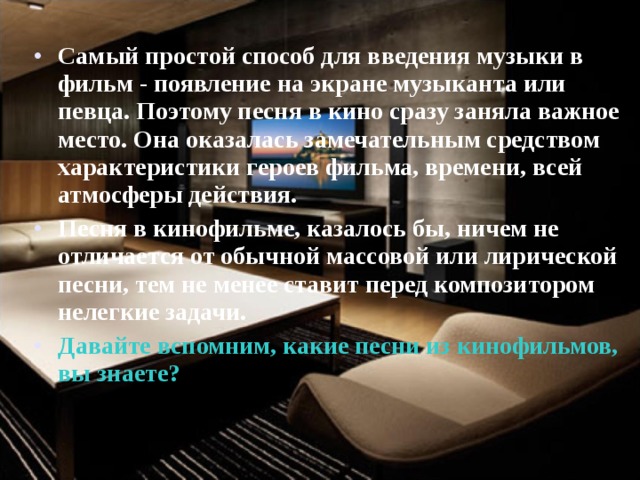 Самый простой способ для введения музыки в фильм - появление на экране музыканта или певца. Поэтому песня в кино сразу заняла важное место. Она оказалась замечательным средством характеристики героев фильма, времени, всей атмосферы действия. Песня в кинофильме, казалось бы, ничем не отличается от обычной массовой или лирической песни, тем не менее ставит перед композитором нелегкие задачи. Давайте вспомним, какие песни из кинофильмов, вы знаете? 