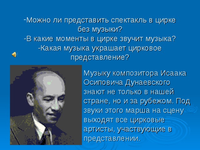 Можно ли представить спектакль в цирке без музыки?  -В какие моменты в цирке звучит музыка?  -Какая музыка украшает цирковое представление?   Музыку композитора Исаака Осиповича Дунаевского знают не только в нашей стране, но и за рубежом. Под звуки этого марша на сцену выходят все цирковые артисты, участвующие в представлении. 