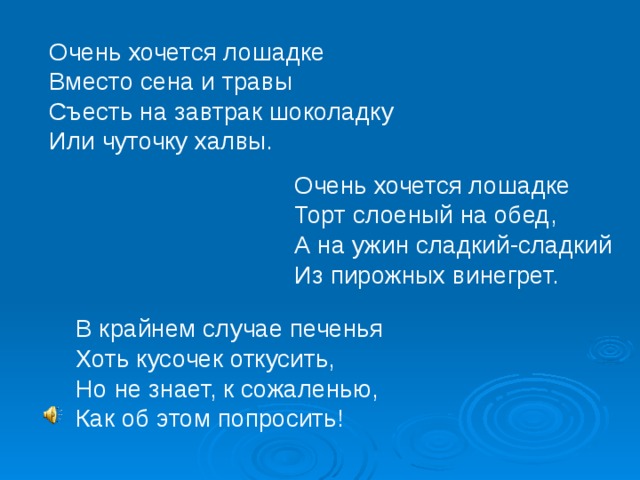 Очень хочется лошадке Вместо сена и травы Съесть на завтрак шоколадку Или чуточку халвы. Очень хочется лошадке Торт слоеный на обед, А на ужин сладкий-сладкий Из пирожных винегрет. В крайнем случае печенья Хоть кусочек откусить, Но не знает, к сожаленью, Как об этом попросить! 