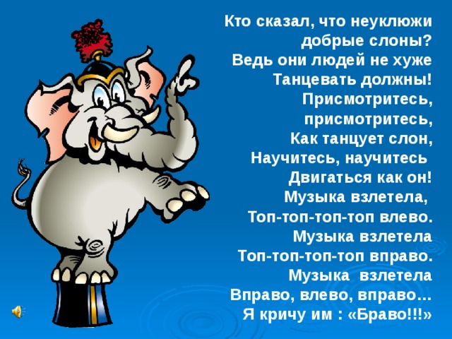Кто сказал, что неуклюжи добрые слоны? Ведь они людей не хуже Танцевать должны! Присмотритесь, присмотритесь, Как танцует слон, Научитесь, научитесь Двигаться как он! Музыка взлетела, Топ-топ-топ-топ влево. Музыка взлетела Топ-топ-топ-топ вправо. Музыка взлетела Вправо, влево, вправо… Я кричу им : «Браво!!!» 