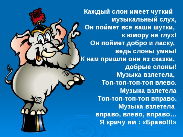 Каждый слон имеет чуткий музыкальный слух, Он поймет все ваши шутки, к юмору не глух! Он поймет добро и ласку, ведь слоны умны! К нам пришли они из сказки, добрые слоны! Музыка взлетела, Топ-топ-топ-топ влево. Музыка взлетела Топ-топ-топ-топ вправо. Музыка взлетела вправо, влево, вправо… Я кричу им : «Браво!!!» 