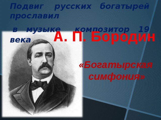 Подвиг русских богатырей прославил  в музыке композитор  19 века  А. П. Бородин «Богатырская симфония» 