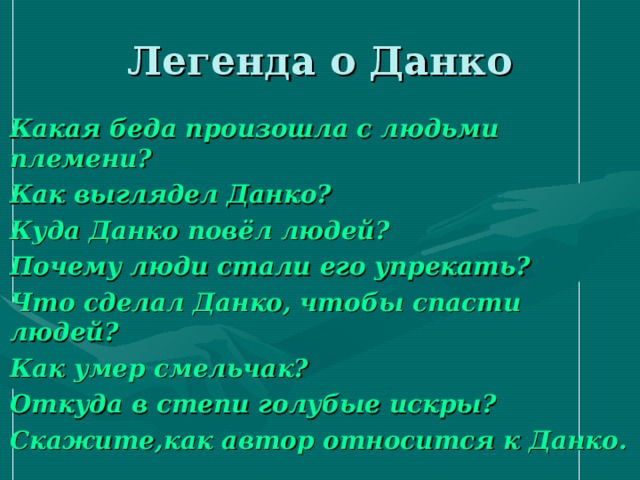 Легенда о Данко Какая беда произошла с людьми племени? Как выглядел Данко? Куда Данко повёл людей? Почему люди стали его упрекать? Что сделал Данко, чтобы спасти людей? Как умер смельчак? Откуда в степи голубые искры? Скажите,как автор относится к Данко. 
