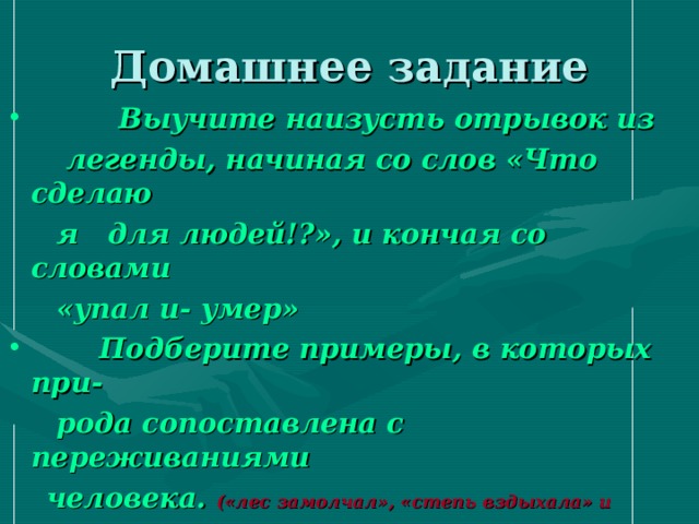 Домашнее задание  Выучите наизусть отрывок из  легенды, начиная со слов «Что сделаю  я для людей!?», и кончая со словами  «упал и- умер»  Подберите примеры, в которых при-  рода сопоставлена с переживаниями  человека. («лес замолчал», «степь вздыхала» и другие)   