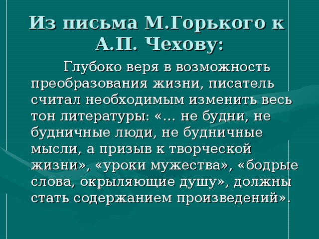 Из письма М.Горького к  А.П. Чехову:  Глубоко веря в возможность преобразования жизни, писатель считал необходимым изменить весь тон литературы: «… не будни, не будничные люди, не будничные мысли, а призыв к творческой жизни», «уроки мужества», «бодрые слова, окрыляющие душу», должны стать содержанием произведений». 