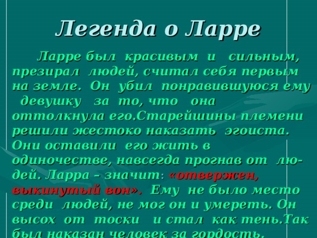 Легенда о Ларре  Ларре был красивым и сильным, презирал людей, считал себя первым на земле. Он убил понравившуюся ему девушку за то, что она оттолкнула его.Старейшины племени решили жестоко наказать эгоиста. Они оставили его жить в одиночестве, навсегда прогнав от лю- дей. Ларра – значит :  «отвержен, выкинутый вон». Ему не было место среди людей, не мог он и умереть. Он высох от тоски и стал как тень.Так был наказан человек за гордость.  