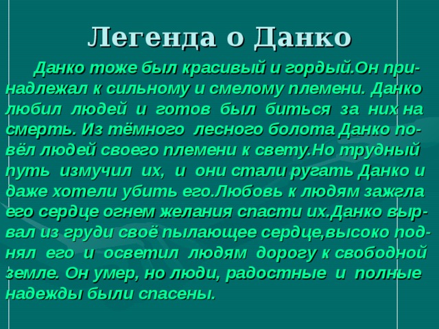 Легенда о Данко  Данко тоже был красивый и гордый.Он при-надлежал к сильному и смелому племени. Данко любил людей и готов был биться за них на смерть. Из тёмного лесного болота Данко по-вёл людей своего племени к свету.Но трудный путь измучил их, и они стали ругать Данко и даже хотели убить его.Любовь к людям зажгла его сердце огнем желания спасти их.Данко выр- вал из груди своё пылающее сердце,высоко под-нял его и осветил людям дорогу к свободной земле. Он умер, но люди,  радостные и полные надежды были спасены. 