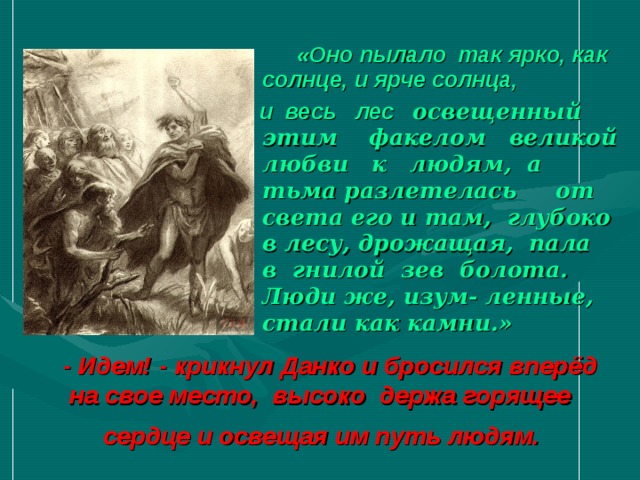  «Оно пылало так ярко, как солнце, и ярче солнца,  и весь лес освещенный этим факелом великой любви к людям, а тьма разлетелась от света его и там, глубоко в лесу, дрожащая, пала в гнилой зев болота. Люди же, изум- ленные, стали как камни.»  - Идем! - крикнул Данко и бросился вперёд на свое место, высоко держа горящее  сердце и освещая им путь людям.    
