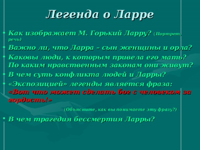 Легенда о Ларре Как изображает М. Горький Ларру? ( Портрет, речь) Важно ли, что Ларра – сын женщины и орла? Каковы люди, к которым привела его мать? По каким нравственным законам они живут? В чем суть конфликта людей и Ларры? «Экспозицией» легенды является фраза:  «Вот что может сделать бог с человеком за гордость!»  ( Объясните, как вы понимаете эту фразу?) В чем трагедия бессмертия Ларры?   