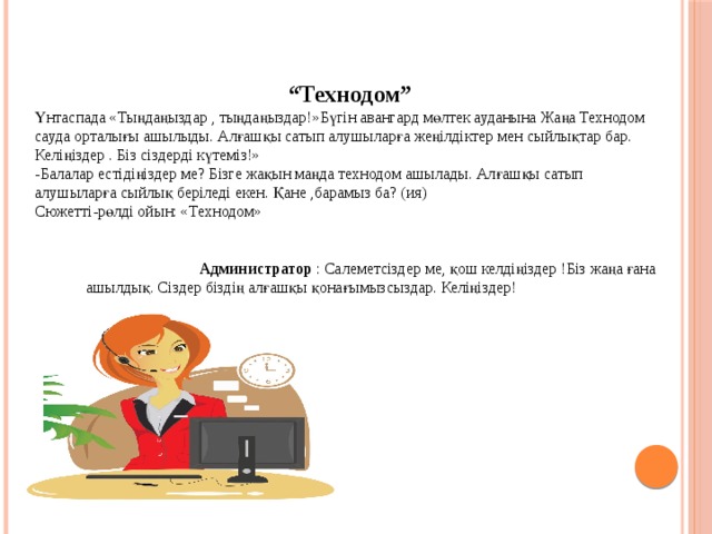  “ Технодом” Үнтаспада «Тыңдаңыздар , тыңдаңыздар!»Бүгін авангард мөлтек ауданына Жаңа Технодом сауда орталығы ашылыды. Алғашқы сатып алушыларға жеңілдіктер мен сыйлықтар бар. Келіңіздер . Біз сіздерді күтеміз!» -Балалар естідіңіздер ме? Бізге жақын маңда технодом ашылады. Алғашқы сатып алушыларға сыйлық беріледі екен. Қане ,барамыз ба? (ия) Сюжетті-рөлді ойын: «Технодом»    Администратор : Салеметсіздер ме, қош келдіңіздер !Біз жаңа ғана ашылдық. Сіздер біздің алғашқы қонағымызсыздар. Келіңіздер! 