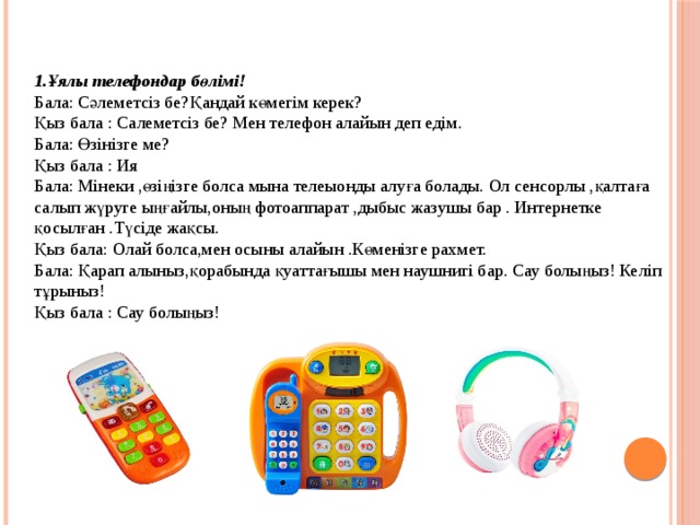 1.Ұялы телефондар бөлімі! Бала: Сәлеметсіз бе?Қандай көмегім керек? Қыз бала : Салеметсіз бе? Мен телефон алайын деп едім. Бала: Өзінізге ме? Қыз бала : Ия Бала: Мінеки ,өзіңізге болса мына телеыонды алуға болады. Ол сенсорлы ,қалтаға салып жүруге ыңғайлы,оның фотоаппарат ,дыбыс жазушы бар . Интернетке қосылған .Түсіде жақсы. Қыз бала: Олай болса,мен осыны алайын .Көменізге рахмет. Бала: Қарап алыныз,қорабында қуаттағышы мен наушнигі бар. Сау болыңыз! Келіп тұрыныз! Қыз бала : Сау болыңыз! 
