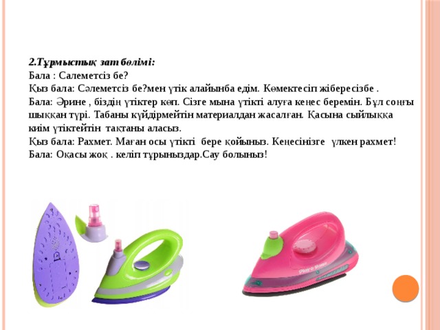 2.Тұрмыстық зат бөлімі: Бала : Салеметсіз бе? Қыз бала: Сәлеметсіз бе?мен үтік алайынба едім. Көмектесіп жібересізбе . Бала: Әрине , біздің үтіктер көп. Сізге мына үтікті алуға кеңес беремін. Бұл соңғы шыққан түрі. Табаны күйдірмейтін материалдан жасалған. Қасына сыйлыққа киім үтіктейтін тақтаны аласыз. Қыз бала: Рахмет. Маған осы үтікті бере қойыныз. Кеңесінізге үлкен рахмет! Бала: Оқасы жоқ . келіп тұрыныздар.Сау болыныз! 