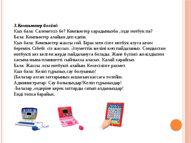 3.Компьютер бөлімі: Қыз бала: Салеметсіз бе? Компьютер қарадынызба ,әлде нотбук па? Бала: Компьютер алайын деп едеім. Қыз бала: Компьютер жақсы ғой. Бірақ мен сізге нотбук алуға кеңес беремін. Сібебі сіз жассыз. Әлуметтік желіні көп пайдаланыз. Сондықтан нотбукті кез келген жерде пайдалануға болады. Жане бүгінгі жеңілдікпен қасына мына планшетті сыйлыққа аласыз. Қалай қарайсыз. Бала: Жақсы .осы нотбукті алайын. Кеңесіңізге рахмет. Қыз бала: Келіп тұрыңыз,сау болуыныз! (Балалар алған заттарының ақшасын кассаға төлейін. Администратар: Сау болыңыздар!Келіп тұрыңыздар! -Балалар ,өздеріне керек заттарды сатып алдыңыздар! Енді топқа барайық. 