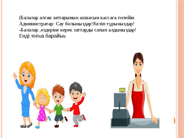 (Балалар алған заттарының ақшасын кассаға төлейін. Администратар: Сау болыңыздар!Келіп тұрыңыздар! -Балалар ,өздеріне керек заттарды сатып алдыңыздар! Енді топқа барайық  
