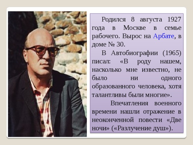  Родился 8 августа 1927 года в Москве в семье рабочего. Вырос на Арбате , в доме № 30.  В Автобиографии (1965) писал: «В роду нашем, насколько мне известно, не было ни одного образованного человека, хотя талантливы были многие».   Впечатления военного времени нашли отражение в неоконченной повести «Две ночи» («Разлучение душ»). 
