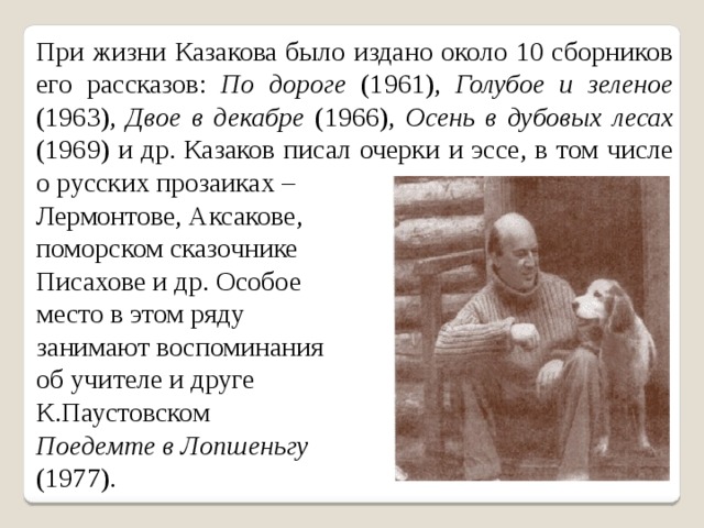 При жизни Казакова было издано около 10 сборников его рассказов: По  дороге (1961), Голубое и зеленое (1963), Двое в декабре (1966), Осень в  дубовых лесах (1969) и др. Казаков писал очерки и эссе, в том числе о русских прозаиках – Лермонтове, Аксакове, поморском сказочнике Писахове и др. Особое место в этом ряду занимают воспоминания об учителе и друге К.Паустовском Поедемте  в Лопшеньгу  (1977). 