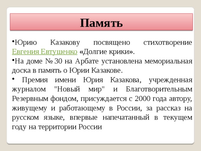Память Юрию Казакову посвящено стихотворение Евгения Евтушенко «Долгие крики». На доме № 30 на Арбате установлена мемориальная доска в память о Юрии Казакове.  Премия имени Юрия Казакова, учрежденная журналом 