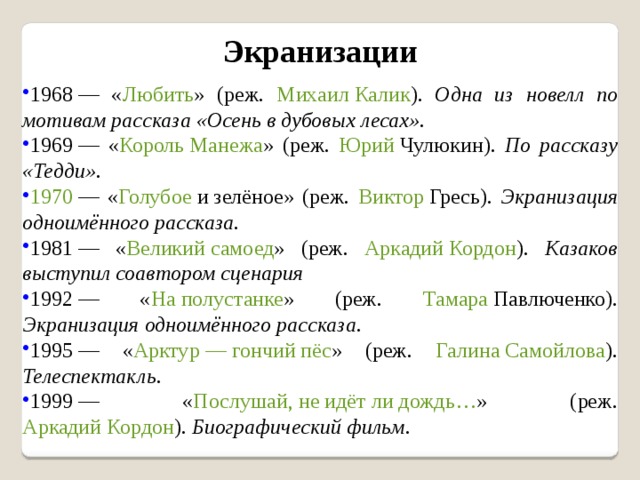 Экранизации 1968  — « Любить » (реж. Михаил Калик ). Одна из новелл по мотивам рассказа «Осень в дубовых лесах». 1969  — « Король Манежа » (реж. Юрий Чулюкин ). По рассказу «Тедди». 1970  — « Голубое и зелёное » (реж. Виктор Гресь ). Экранизация одноимённого рассказа. 1981  — « Великий самоед » (реж. Аркадий Кордон ). Казаков выступил соавтором сценария 1992  — « На полустанке » (реж. Тамара Павлюченко ). Экранизация одноимённого рассказа. 1995  — « Арктур — гончий пёс » (реж. Галина Самойлова ). Телеспектакль. 1999  — « Послушай, не идёт ли дождь… » (реж. Аркадий Кордон ). Биографический фильм. 