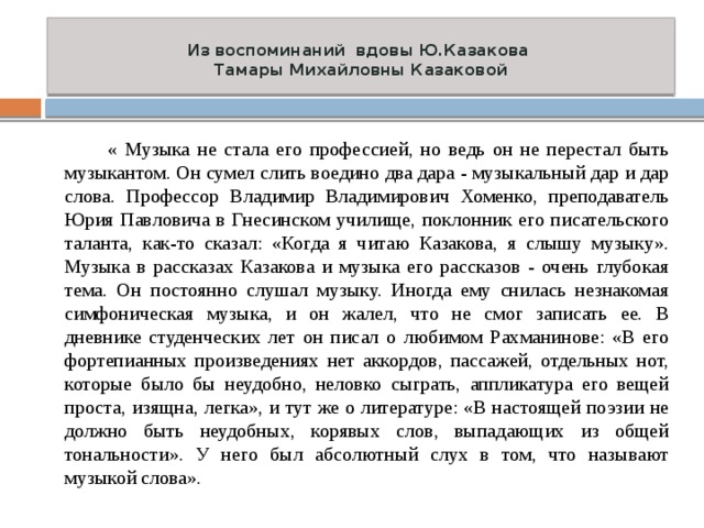  Из воспоминаний вдовы Ю.Казакова  Тамары Михайловны Казаковой    « Музыка не стала его профессией, но ведь он не перестал быть музыкантом. Он сумел слить воедино два дара - музыкальный дар и дар слова. Профессор Владимир Владимирович Хоменко, преподаватель Юрия Павловича в Гнесинском училище, поклонник его писательского таланта, как-то сказал: «Когда я читаю Казакова, я слышу музыку». Музыка в рассказах Казакова и музыка его рассказов - очень глубокая тема. Он постоянно слушал музыку. Иногда ему снилась незнакомая симфоническая музыка, и он жалел, что не смог записать ее. В дневнике студенческих лет он писал о любимом Рахманинове: «В его фортепианных произведениях нет аккордов, пассажей, отдельных нот, которые было бы неудобно, неловко сыграть, аппликатура его вещей проста, изящна, легка», и тут же о литературе: «В настоящей поэзии не должно быть неудобных, корявых слов, выпадающих из общей тональности». У него был абсолютный слух в том, что называют музыкой слова». 