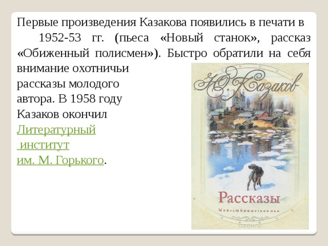 Первые произведения Казакова появились в печати в 1952-53 гг. (пьеса «Новый станок», рассказ «Обиженный полисмен»). Быстро обратили на себя внимание охотничьи рассказы молодого автора. В 1958 году Казаков окончил Литературный институт им. М. Горького . 