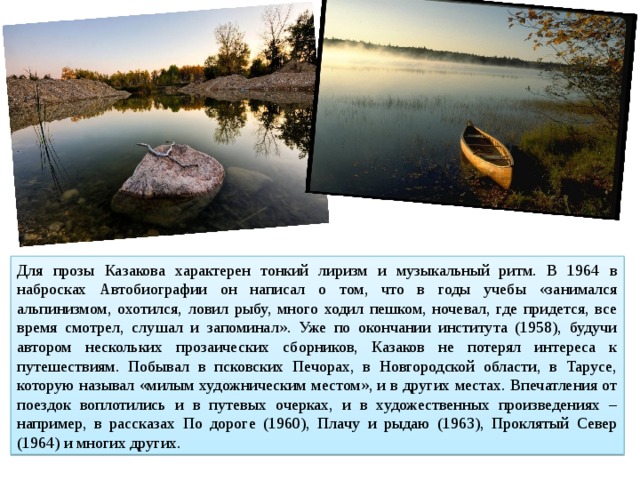 Для прозы Казакова характерен тонкий лиризм и музыкальный ритм. В 1964 в набросках Автобиографии он написал о том, что в годы учебы «занимался альпинизмом, охотился, ловил рыбу, много ходил пешком, ночевал, где придется, все время смотрел, слушал и запоминал». Уже по окончании института (1958), будучи автором нескольких прозаических сборников, Казаков не потерял интереса к путешествиям. Побывал в псковских Печорах, в Новгородской области, в Тарусе, которую называл «милым художническим местом», и в других местах. Впечатления от поездок воплотились и в путевых очерках, и в художественных произведениях – например, в рассказах По дороге (1960), Плачу и рыдаю (1963), Проклятый Север (1964) и многих других. 