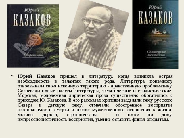 Юрий Казаков пришел в литературу, когда возникла острая необходимость в талантах такого рода. Литература понемногу отвоевывала свою исконную территорию - нравственную проблематику. Созревали новые пласты литературы, тематические и стилистические. Морская, молодежная лирическая проза существенно обогатились с приходом Ю. Казакова. В его рассказах критики выделяли тему русского Севера и детскую тему, отмечали обостренное восприятие неотвратимости смерти и пафос мужественного отношения к жизни, мотивы дороги, странничества - и тоски по дому, импрессионистичность восприятия, умение оставить финал открытым. 