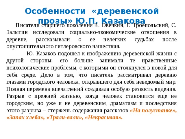 Особенности «деревенской прозы» Ю.П. Казакова  Писатели старшего поколения В. Овечкин, Г. Троепольский, С. Залыгин исследовали социально-экономические отношения в деревне, рассказывали о ее нелегких судьбах после опустошительного гитлеровского нашествия.  Ю. Казаков подошел к изображению деревенской жизни с другой стороны: его больше занимали те нравственные психологические проблемы, с которыми он столкнулся в новой для себя среде. Дело в том, что писатель рассматривал деревню глазами городского человека, открывшего для себя неведомый мир. Полная перемена впечатлений создавала особую резкость видения. Разрыв с прежней жизнью, когда человек становится еще не городским, но уже и не деревенским, драматизм и последствия этого разрыва – стержень содержания рассказов «На полустанке», «Запах хлеба», «Трали-вали», «Некрасивая». 