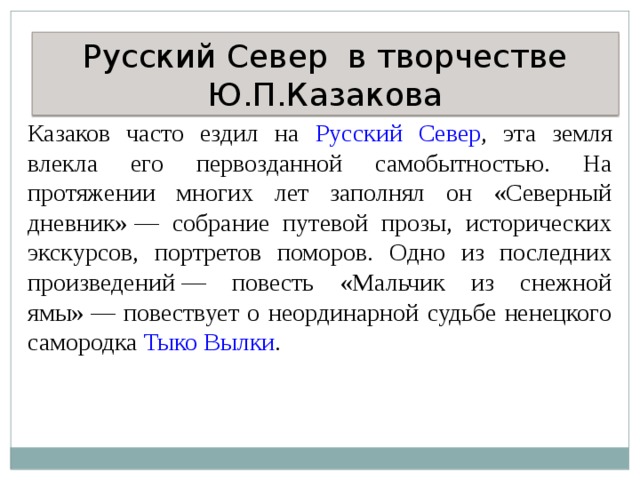 Русский Север в творчестве Ю.П.Казакова Казаков часто ездил на Русский Север , эта земля влекла его первозданной самобытностью. На протяжении многих лет заполнял он «Северный дневник» — собрание путевой прозы, исторических экскурсов, портретов поморов. Одно из последних произведений — повесть «Мальчик из снежной ямы» — повествует о неординарной судьбе ненецкого самородка Тыко Вылки . 