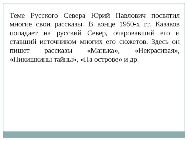 Теме Русского Севера Юрий Павлович посвятил многие свои рассказы. В конце 1950-х гг. Казаков попадает на русский Север, очаровавший его и ставший источником многих его сюжетов. Здесь он пишет рассказы «Манька», «Некрасивая», «Никишкины тайны», «На острове» и др. 