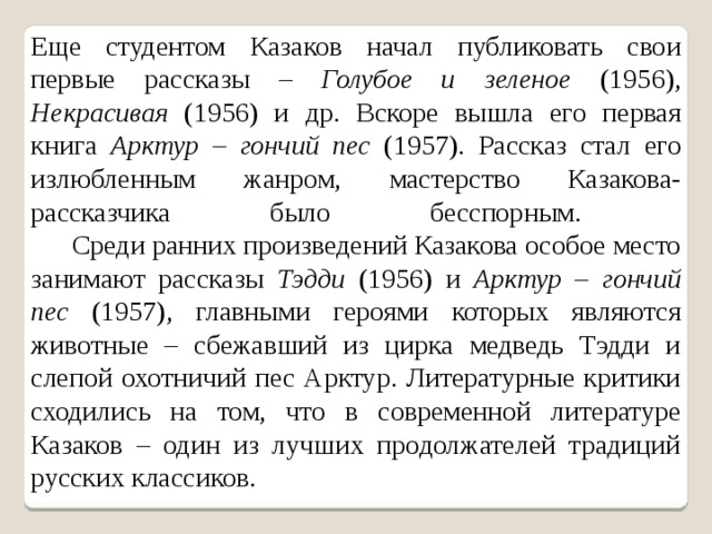 Еще студентом Казаков начал публиковать свои первые рассказы – Голубое и зеленое (1956), Некрасивая (1956) и др. Вскоре вышла его первая книга Арктур – гончий пес (1957). Рассказ стал его излюбленным жанром, мастерство Казакова-рассказчика было бесспорным.        Среди ранних произведений Казакова особое место занимают рассказы Тэдди (1956) и Арктур – гончий пес (1957), главными героями которых являются животные – сбежавший из цирка медведь Тэдди и слепой охотничий пес Арктур. Литературные критики сходились на том, что в современной литературе Казаков – один из лучших продолжателей традиций русских классиков. 