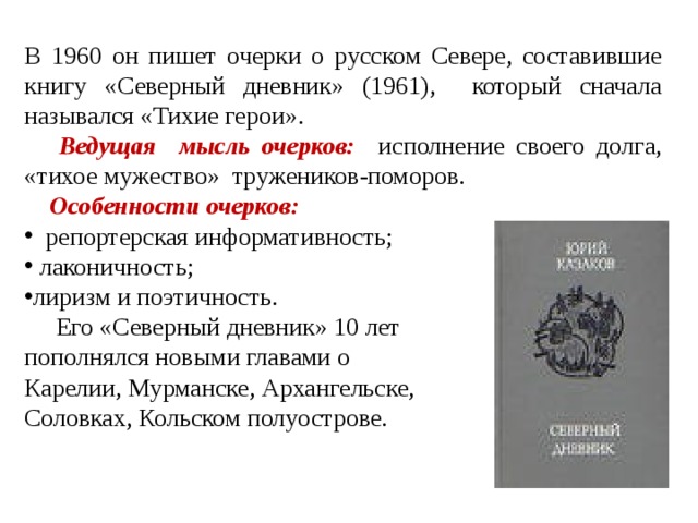 В 1960 он пишет очерки о русском Севере, составившие книгу «Северный дневник» (1961), который сначала назывался «Тихие герои».  Ведущая мысль очерков: исполнение своего долга, «тихое мужество» тружеников-поморов.  Особенности очерков:  репортерская информативность;  лаконичность; лиризм и поэтичность.  Его «Северный дневник» 10 лет пополнялся новыми главами о Карелии, Мурманске, Архангельске, Соловках, Кольском полуострове. 