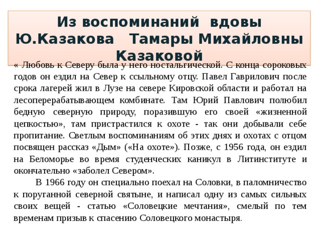 Из воспоминаний вдовы Ю.Казакова Тамары Михайловны Казаковой « Любовь к Северу была у него ностальгической. С конца сороковых годов он ездил на Север к ссыльному отцу. Павел Гаврилович после срока лагерей жил в Лузе на севере Кировской области и работал на лесоперерабатывающем комбинате. Там Юрий Павлович полюбил бедную северную природу, поразившую его своей «жизненной цепкостью», там пристрастился к охоте - так они добывали себе пропитание. Светлым воспоминаниям об этих днях и охотах с отцом посвящен рассказ «Дым» («На охоте»). Позже, с 1956 года, он ездил на Беломорье во время студенческих каникул в Литинституте и окончательно «заболел Севером».  В 1966 году он специально поехал на Соловки, в паломничество к поруганной северной святыне, и написал одну из самых сильных своих вещей - статью «Соловецкие мечтания», смелый по тем временам призыв к спасению Соловецкого монастыря . 