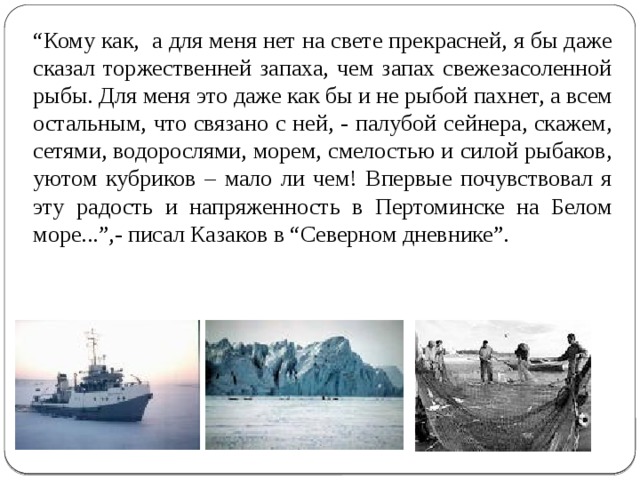 “ Кому как, а для меня нет на свете прекрасней, я бы даже сказал торжественней запаха, чем запах свежезасоленной рыбы. Для меня это даже как бы и не рыбой пахнет, а всем остальным, что связано с ней, - палубой сейнера, скажем, сетями, водорослями, морем, смелостью и силой рыбаков, уютом кубриков – мало ли чем! Впервые почувствовал я эту радость и напряженность в Пертоминске на Белом море...”,- писал Казаков в “Северном дневнике”. 