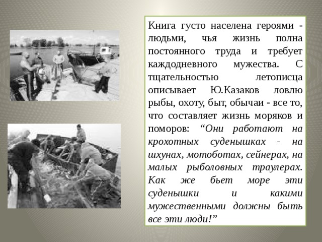 Книга густо населена героями - людьми, чья жизнь полна постоянного труда и требует каждодневного мужества. С тщательностью летописца описывает Ю.Казаков ловлю рыбы, охоту, быт, обычаи - все то, что составляет жизнь моряков и поморов: “Они работают на крохотных суденышках - на шхунах, мотоботах, сейнерах, на малых рыболовных траулерах. Как же бьет море эти суденышки и какими мужественными должны быть все эти люди!” 