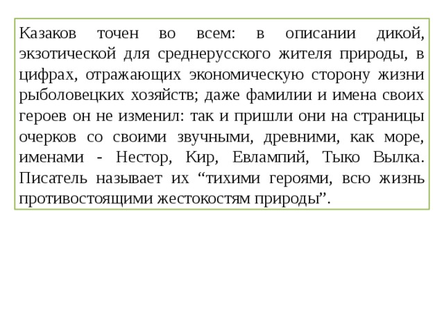 Казаков точен во всем: в описании дикой, экзотической для среднерусского жителя природы, в цифрах, отражающих экономическую сторону жизни рыболовецких хозяйств; даже фамилии и имена своих героев он не изменил: так и пришли они на страницы очерков со своими звучными, древними, как море, именами - Нестор, Кир, Евлампий, Тыко Вылка. Писатель называет их “тихими героями, всю жизнь противостоящими жестокостям природы”. 