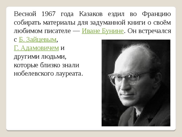 Весной 1967 года Казаков ездил во Францию собирать материалы для задуманной книги о своём любимом писателе — Иване Бунине . Он встречался с Б. Зайцевым , Г. Адамовичем и другими людьми, которые близко знали нобелевского лауреата. 