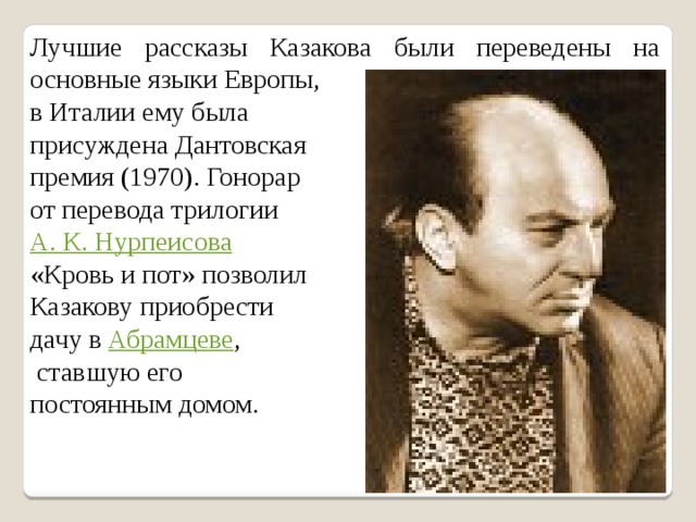 Лучшие рассказы Казакова были переведены на основные языки Европы, в Италии ему была присуждена Дантовская премия (1970). Гонорар от перевода трилогии А. К. Нурпеисова  «Кровь и пот» позволил Казакову приобрести дачу в Абрамцеве ,  ставшую его постоянным домом. 