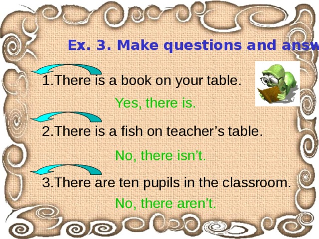 Ex. 3. Make questions and answer them. 1.There is a book on your table. 2.There is a fish on teacher’s table. 3.There are ten pupils in the classroom. Yes, there is. No, there isn’t. No, there aren’t. 