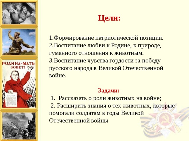 Цели: 1.Формирование патриотической позиции.  2.Воспитание любви к Родине, к природе, гуманного отношения к животным.  3.Воспитание чувства гордости за победу русского народа в Великой Отечественной войне.    Задачи:   1.  Рассказать о роли животных на войне;   2. Расширить знания о тех животных, которые помогали солдатам в годы Великой Отечественной войны   