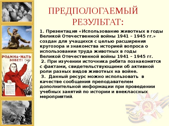 ПРЕДПОЛОГАЕМЫЙ РЕЗУЛЬТАТ: 1. Презентация «Использование животных в годы Великой Отечественной войны 1941 – 1945 гг.» создан для учащихся с целью расширения кругозора и знакомства историей вопроса о использовании труда животных в годы Великой Отечественной войны 1941 – 1945 гг.  2. При изучении источника ребята познакомятся с фактами, свидетельствующими об активной роли разных видов животных на войне.  3. Данный ресурс можно использовать в качестве сообщения преподавателем дополнительной информации при проведении учебных занятий по истории и внеклассных мероприятий . 