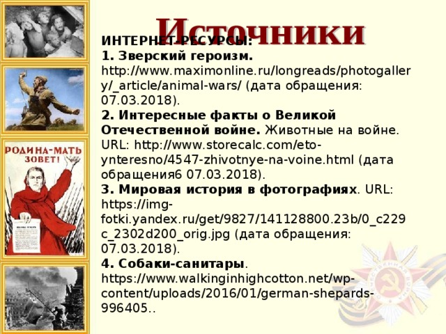 ИНТЕРНЕТ-РЕСУРСЫ: 1. Зверский героизм. http://www.maximonline.ru/longreads/photogallery/_article/animal-wars/ (дата обращения: 07.03.2018). 2. Интересные факты о Великой Отечественной войне. Животные на войне. URL: http://www.storecalc.com/eto-ynteresno/4547-zhivotnye-na-voine.html (дата обращения6 07.03.2018). 3. Мировая история в фотографиях . URL: https://img-fotki.yandex.ru/get/9827/141128800.23b/0_c229c_2302d200_orig.jpg (дата обращения: 07.03.2018). 4. Собаки-санитары . https://www.walkinginhighcotton.net/wp-content/uploads/2016/01/german-shepards-996405.. 