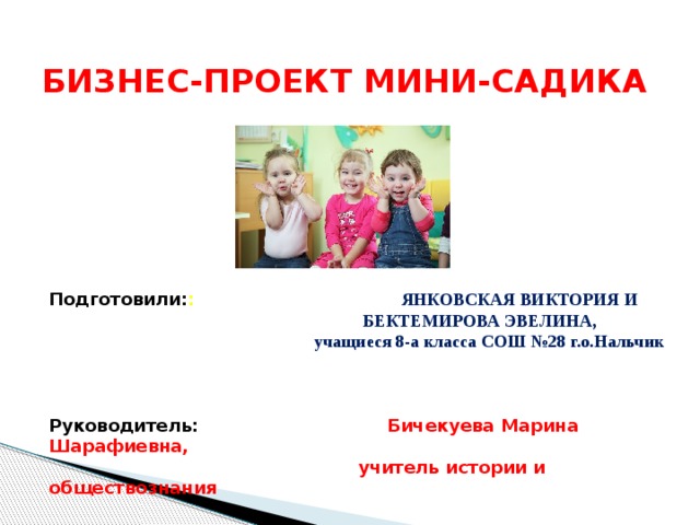 БИЗНЕС-ПРОЕКТ МИНИ-САДИКА Подготовили: : ЯНКОВСКАЯ ВИКТОРИЯ И  БЕКТЕМИРОВА ЭВЕЛИНА,  учащиеся 8-а класса СОШ №28 г.о.Нальчик  Руководитель: Бичекуева Марина Шарафиевна,  учитель истории и обществознания 