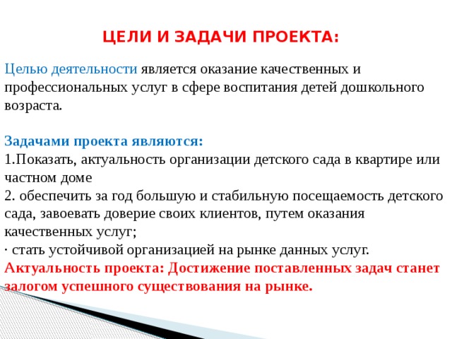ЦЕЛИ И ЗАДАЧИ ПРОЕКТА: Целью деятельности является оказание качественных и профессиональных услуг в сфере воспитания детей дошкольного возраста.  Задачами проекта являются: 1.Показать, актуальность организации детского сада в квартире или частном доме 2. обеспечить за год большую и стабильную посещаемость детского сада, завоевать доверие своих клиентов, путем оказания качественных услуг; · стать устойчивой организацией на рынке данных услуг. Актуальность проекта: Достижение поставленных задач станет залогом успешного существования на рынке. 