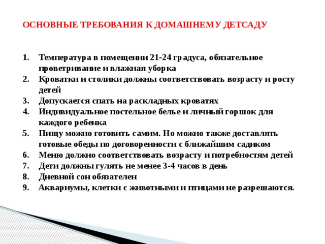 ОСНОВНЫЕ ТРЕБОВАНИЯ К ДОМАШНЕМУ ДЕТСАДУ   Температура в помещении 21-24 градуса, обязательное проветривание и влажная уборка Кроватки и столики должны соответствовать возрасту и росту детей Допускается спать на раскладных кроватях Индивидуальное постельное белье и личный горшок для каждого ребенка Пищу можно готовить самим. Но можно также доставлять готовые обеды по договоренности с ближайшим садиком Меню должно соответствовать возрасту и потребностям детей Дети должны гулять не менее 3-4 часов в день Дневной сон обязателен 9. Аквариумы, клетки с животными и птицами не разрешаются. 