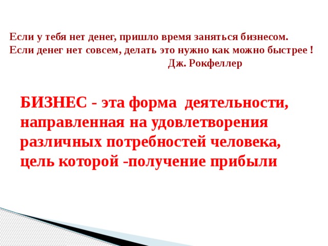  Если у тебя нет денег, пришло время заняться бизнесом.  Если денег нет совсем, делать это нужно как можно быстрее !  Дж. Рокфеллер  БИЗНЕС -  эта форма деятельности, направленная на удовлетворения различных потребностей человека, цель которой -получение прибыли 
